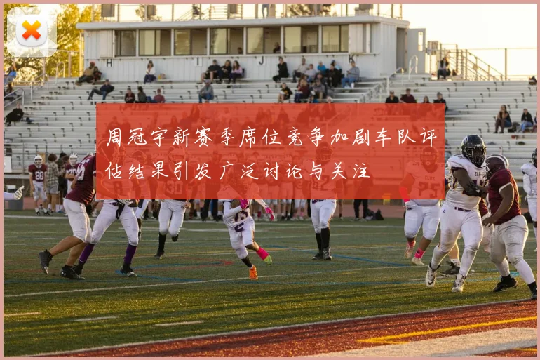 周冠宇新赛季席位竞争加剧车队评估结果引发广泛讨论与关注